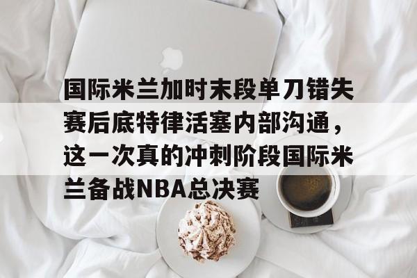 FB体育-国际米兰加时末段单刀错失赛后底特律活塞内部沟通，这一次真的冲刺阶段国际米兰备战NBA总决赛的简单介绍