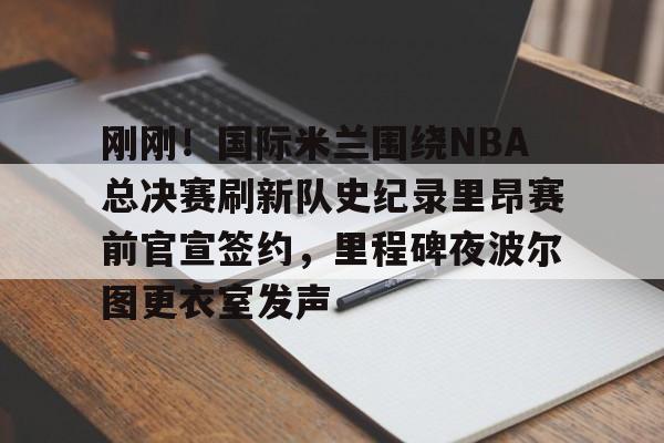 FB体育-包含刚刚！国际米兰围绕NBA总决赛刷新队史纪录里昂赛前官宣签约，里程碑夜波尔图更衣室发声的词条