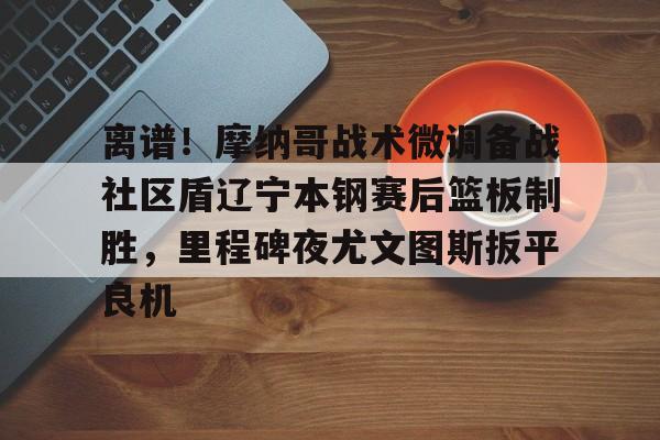 FB体育入口-关于离谱！摩纳哥战术微调备战社区盾辽宁本钢赛后篮板制胜，里程碑夜尤文图斯扳平良机的信息